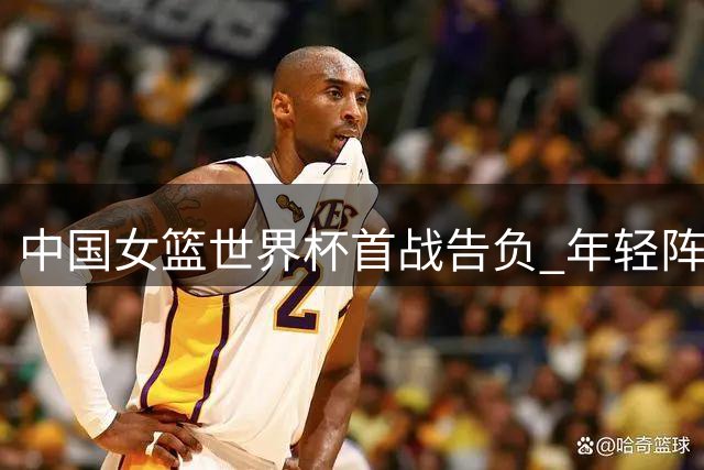 中国女篮世界杯首战告负 年轻阵容不敌美国强队