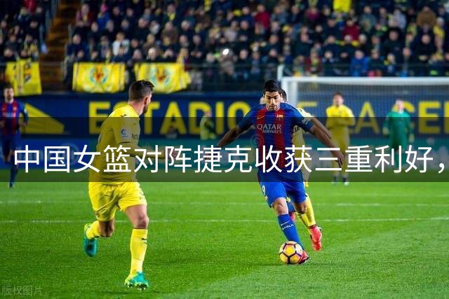 中国女篮对阵捷克收获三重利好，晋级希望大增